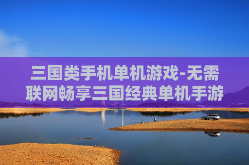 三国类手机单机游戏-无需联网畅享三国经典单机手游体验