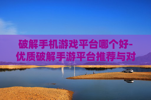 破解手机游戏平台哪个好-优质破解手游平台推荐与对比分析