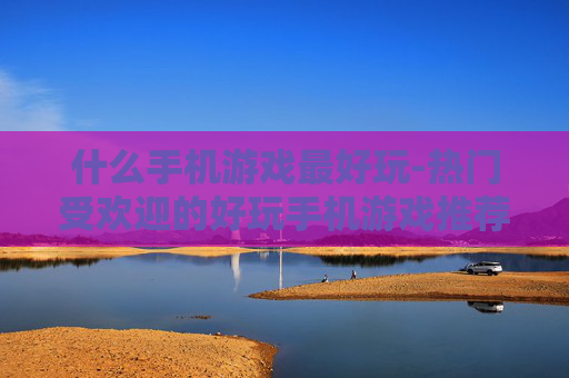 什么手机游戏最好玩-热门受欢迎的好玩手机游戏推荐