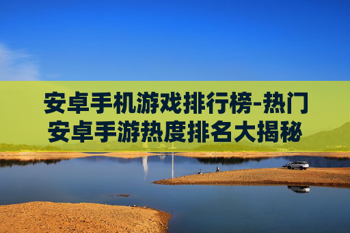 安卓手机游戏排行榜-热门安卓手游热度排名大揭秘