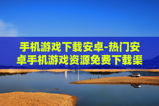 手机游戏下载安卓-热门安卓手机游戏资源免费下载渠道