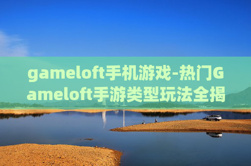 gameloft手机游戏-热门Gameloft手游类型玩法全揭秘