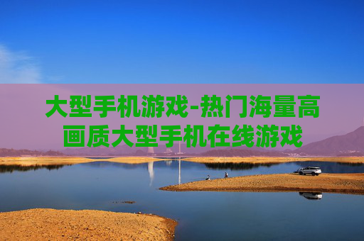 大型手机游戏-热门海量高画质大型手机在线游戏
