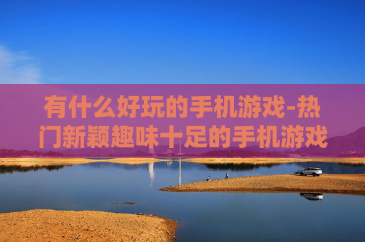 有什么好玩的手机游戏-热门新颖趣味十足的手机游戏推荐