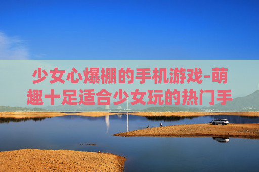 少女心爆棚的手机游戏-萌趣十足适合少女玩的热门手游 少女心爆棚的手机游戏-萌趣十足适合少女玩的热门手游