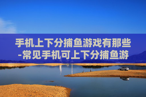 手机上下分捕鱼游戏有那些-常见手机可上下分捕鱼游戏大盘点