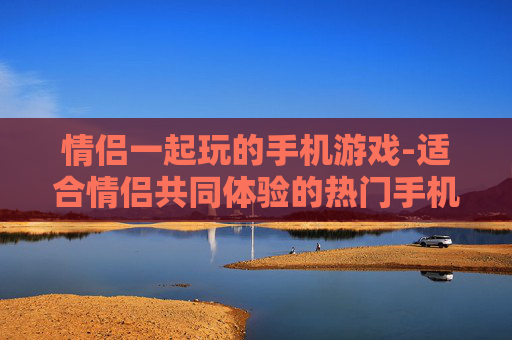 情侣一起玩的手机游戏-适合情侣共同体验的热门手机游戏