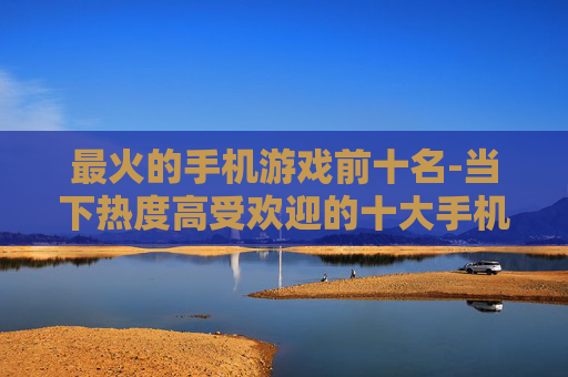 最火的手机游戏前十名-当下热度高受欢迎的十大手机游戏