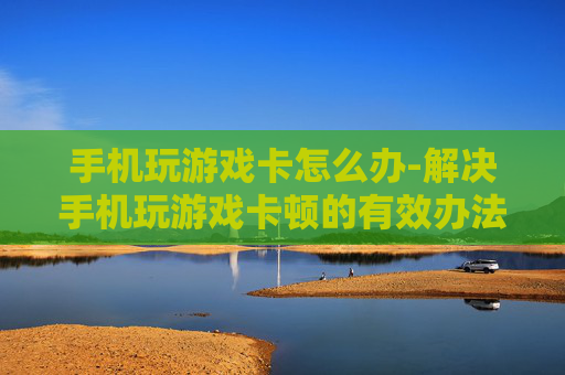 手机玩游戏卡怎么办-解决手机玩游戏卡顿的有效办法