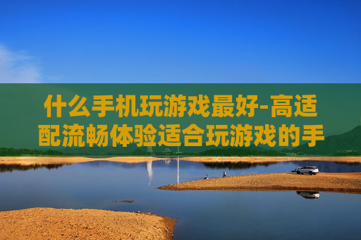 什么手机玩游戏最好-高适配流畅体验适合玩游戏的手机推荐