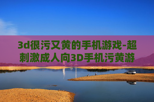 3d很污又黄的手机游戏-超刺激成人向3D手机污黄游戏推荐