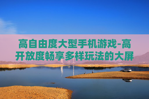 高自由度大型手机游戏-高开放度畅享多样玩法的大屏手游