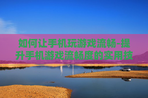 如何让手机玩游戏流畅-提升手机游戏流畅度的实用技巧