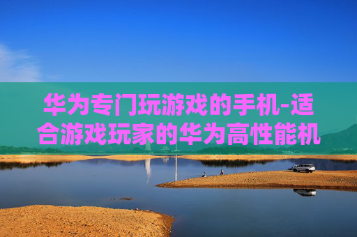 华为专门玩游戏的手机-适合游戏玩家的华为高性能机型