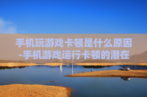 手机玩游戏卡顿是什么原因-手机游戏运行卡顿的潜在因素剖析