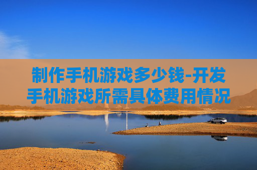 制作手机游戏多少钱-开发手机游戏所需具体费用情况
