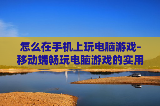 怎么在手机上玩电脑游戏-移动端畅玩电脑游戏的实用方法