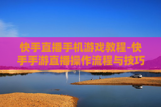快手直播手机游戏教程-快手手游直播操作流程与技巧指引