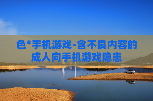 色*手机游戏-含不良内容的成人向手机游戏隐患