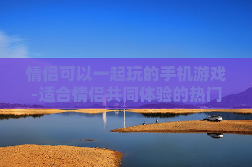 情侣可以一起玩的手机游戏-适合情侣共同体验的热门手机游戏类型