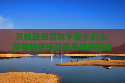 英雄联盟游戏下载手机版-移动端便捷获取英雄联盟游戏资源