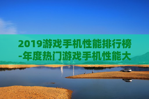 2019游戏手机性能排行榜-年度热门游戏手机性能大排名情况