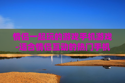 情侣一起玩的游戏手机游戏-适合情侣互动的热门手机趣味游戏