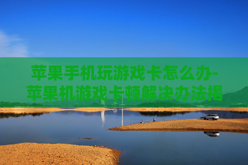 苹果手机玩游戏卡怎么办-苹果机游戏卡顿解决办法揭秘