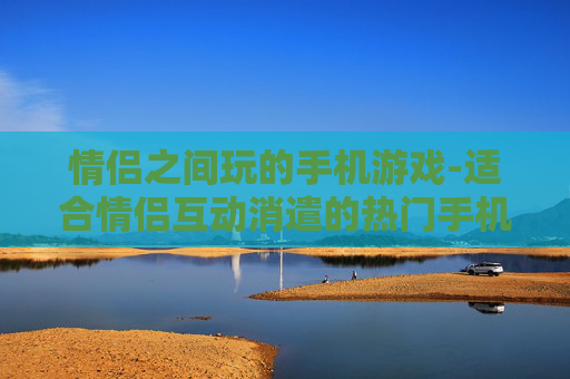 情侣之间玩的手机游戏-适合情侣互动消遣的热门手机游戏