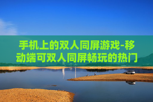 手机上的双人同屏游戏-移动端可双人同屏畅玩的热门游戏