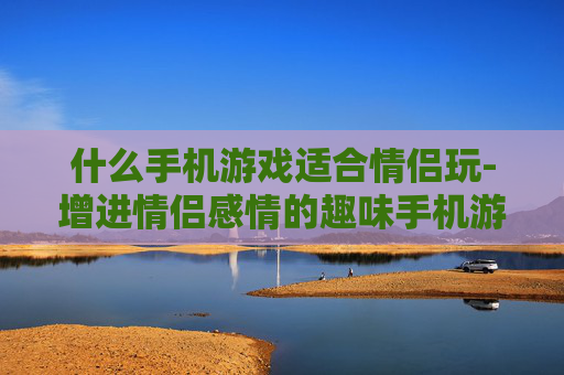 什么手机游戏适合情侣玩-增进情侣感情的趣味手机游戏推荐