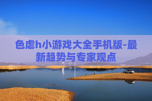 色虐h小游戏大全手机版-最新趋势与专家观点