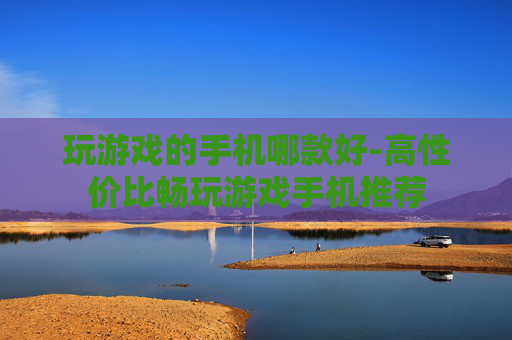 玩游戏的手机哪款好-高性价比畅玩游戏手机推荐