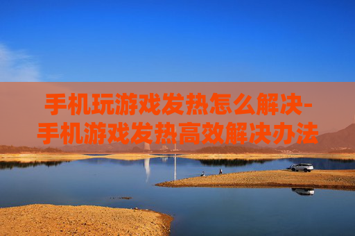 手机玩游戏发热怎么解决-手机游戏发热高效解决办法大揭秘
