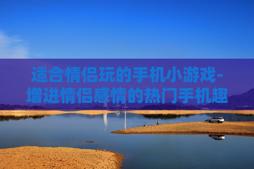 适合情侣玩的手机小游戏-增进情侣感情的热门手机趣味小游戏