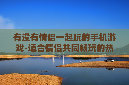 有没有情侣一起玩的手机游戏-适合情侣共同畅玩的热门手机游戏推荐