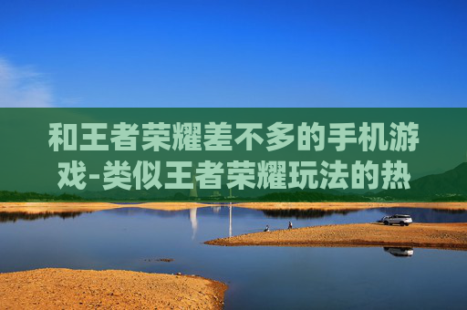 和王者荣耀差不多的手机游戏-类似王者荣耀玩法的热门手机游戏推荐