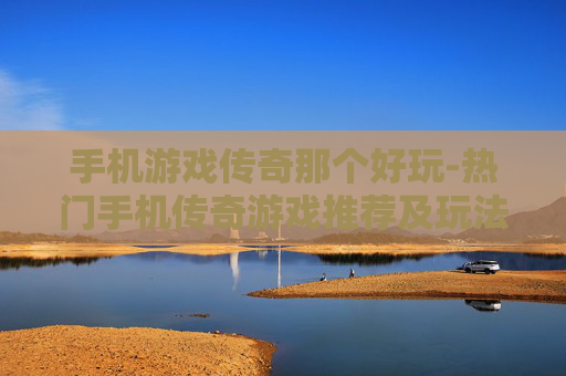 手机游戏传奇那个好玩-热门手机传奇游戏推荐及玩法评测