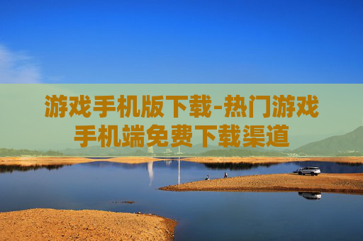 游戏手机版下载-热门游戏手机端免费下载渠道