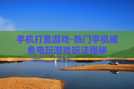 手机打鱼游戏-热门手机捕鱼电玩游戏玩法揭秘