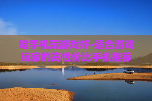 啥手机玩游戏好-适合游戏玩家的高性价比手机推荐