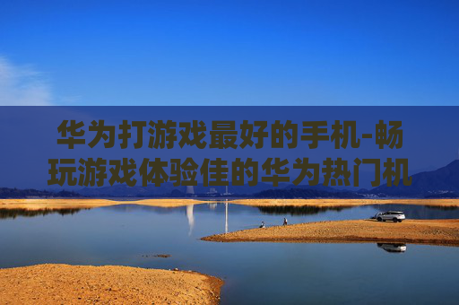 华为打游戏最好的手机-畅玩游戏体验佳的华为热门机型