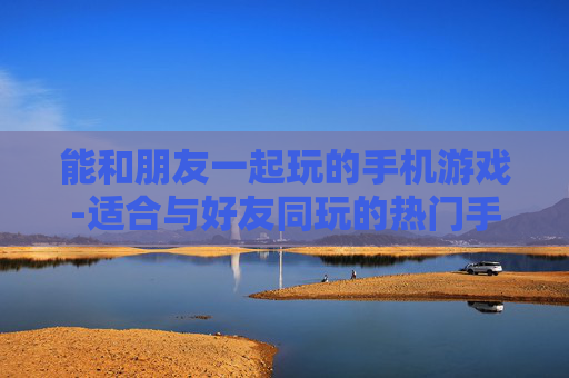 能和朋友一起玩的手机游戏-适合与好友同玩的热门手机游戏推荐