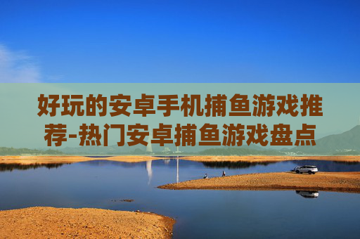 好玩的安卓手机捕鱼游戏推荐-热门安卓捕鱼游戏盘点畅享欢乐体验