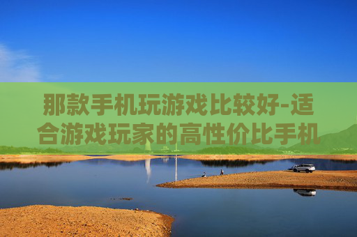 那款手机玩游戏比较好-适合游戏玩家的高性价比手机推荐