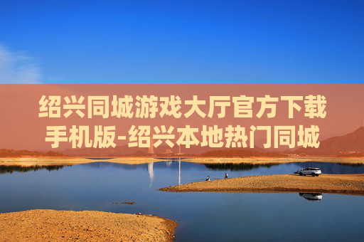 绍兴同城游戏大厅官方下载手机版-绍兴本地热门同城游戏大厅移动端下载