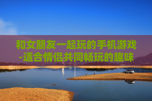 和女朋友一起玩的手机游戏-适合情侣共同畅玩的趣味手机游戏