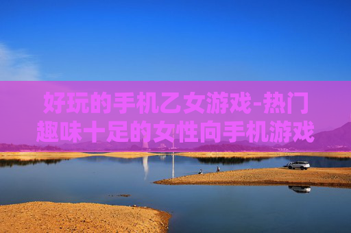 好玩的手机乙女游戏-热门趣味十足的女性向手机游戏推荐