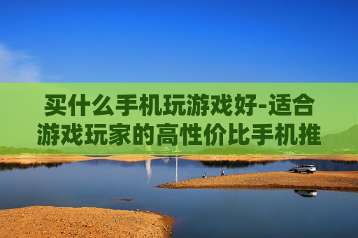 买什么手机玩游戏好-适合游戏玩家的高性价比手机推荐