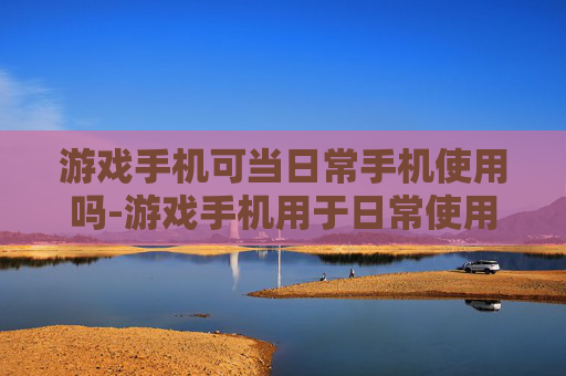 游戏手机可当日常手机使用吗-游戏手机用于日常使用的可行性探讨